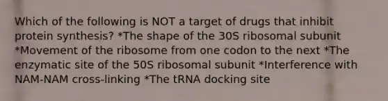 Which of the following is NOT a target of drugs that inhibit protein synthesis? *The shape of the 30S ribosomal subunit *Movement of the ribosome from one codon to the next *The enzymatic site of the 50S ribosomal subunit *Interference with NAM-NAM cross-linking *The tRNA docking site