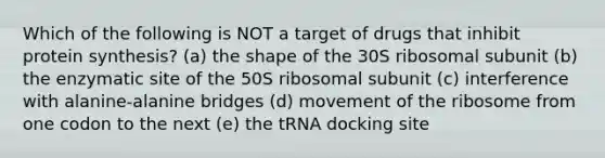 Which of the following is NOT a target of drugs that inhibit <a href='https://www.questionai.com/knowledge/kVyphSdCnD-protein-synthesis' class='anchor-knowledge'>protein synthesis</a>? (a) the shape of the 30S ribosomal subunit (b) the enzymatic site of the 50S ribosomal subunit (c) interference with alanine-alanine bridges (d) movement of the ribosome from one codon to the next (e) the tRNA docking site