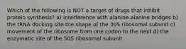 Which of the following is NOT a target of drugs that inhibit protein synthesis? a) interference with alanine-alanine bridges b) the tRNA docking site the shape of the 30S ribosomal subunit c) movement of the ribosome from one codon to the next d) the enzymatic site of the 50S ribosomal subunit