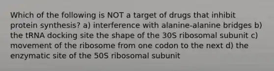 Which of the following is NOT a target of drugs that inhibit <a href='https://www.questionai.com/knowledge/kVyphSdCnD-protein-synthesis' class='anchor-knowledge'>protein synthesis</a>? a) interference with alanine-alanine bridges b) the tRNA docking site the shape of the 30S ribosomal subunit c) movement of the ribosome from one codon to the next d) the enzymatic site of the 50S ribosomal subunit