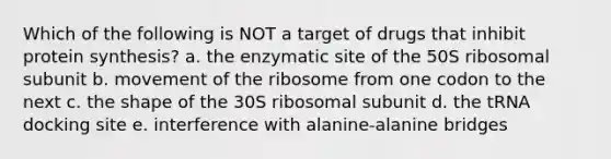 Which of the following is NOT a target of drugs that inhibit protein synthesis? a. the enzymatic site of the 50S ribosomal subunit b. movement of the ribosome from one codon to the next c. the shape of the 30S ribosomal subunit d. the tRNA docking site e. interference with alanine-alanine bridges