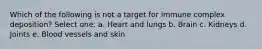 Which of the following is not a target for immune complex deposition? Select one: a. Heart and lungs b. Brain c. Kidneys d. Joints e. Blood vessels and skin