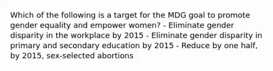 Which of the following is a target for the MDG goal to promote gender equality and empower women? - Eliminate gender disparity in the workplace by 2015 - Eliminate gender disparity in primary and secondary education by 2015 - Reduce by one half, by 2015, sex-selected abortions