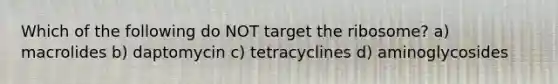 Which of the following do NOT target the ribosome? a) macrolides b) daptomycin c) tetracyclines d) aminoglycosides