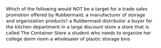 Which of the following would NOT be a target for a trade sales promotion offered by Rubbermaid, a manufacturer of storage and organization products? a Rubbermaid distributor a buyer for the kitchen department in a large discount store a store that is called The Container Store a student who needs to organize her college dorm room a wholesaler of plastic storage bins