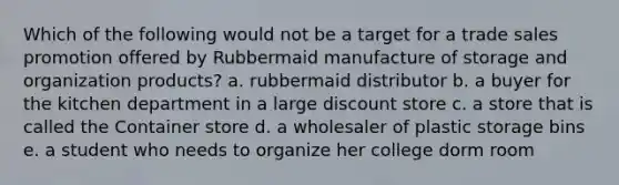 Which of the following would not be a target for a trade sales promotion offered by Rubbermaid manufacture of storage and organization products? a. rubbermaid distributor b. a buyer for the kitchen department in a large discount store c. a store that is called the Container store d. a wholesaler of plastic storage bins e. a student who needs to organize her college dorm room