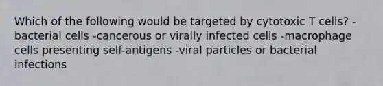 Which of the following would be targeted by cytotoxic T cells? -bacterial cells -cancerous or virally infected cells -macrophage cells presenting self-antigens -viral particles or bacterial infections