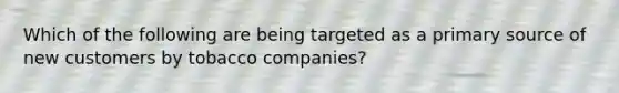 Which of the following are being targeted as a primary source of new customers by tobacco companies?