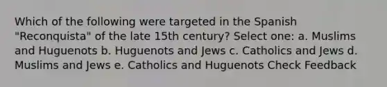 Which of the following were targeted in the Spanish "Reconquista" of the late 15th century? Select one: a. Muslims and Huguenots b. Huguenots and Jews c. Catholics and Jews d. Muslims and Jews e. Catholics and Huguenots Check Feedback