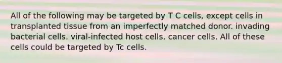 All of the following may be targeted by T C cells, except cells in transplanted tissue from an imperfectly matched donor. invading bacterial cells. viral-infected host cells. cancer cells. All of these cells could be targeted by Tc cells.