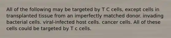 All of the following may be targeted by T C cells, except cells in transplanted tissue from an imperfectly matched donor. invading bacterial cells. viral-infected host cells. cancer cells. All of these cells could be targeted by T c cells.