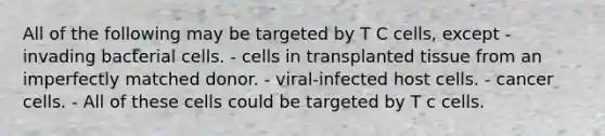 All of the following may be targeted by T C cells, except - invading bacterial cells. - cells in transplanted tissue from an imperfectly matched donor. - viral-infected host cells. - cancer cells. - All of these cells could be targeted by T c cells.