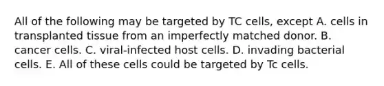 All of the following may be targeted by TC cells, except A. cells in transplanted tissue from an imperfectly matched donor. B. cancer cells. C. viral-infected host cells. D. invading bacterial cells. E. All of these cells could be targeted by Tc cells.