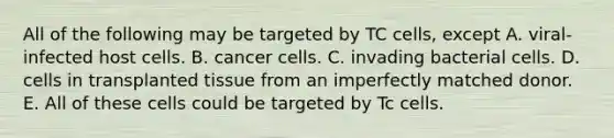 All of the following may be targeted by TC cells, except A. viral-infected host cells. B. cancer cells. C. invading bacterial cells. D. cells in transplanted tissue from an imperfectly matched donor. E. All of these cells could be targeted by Tc cells.