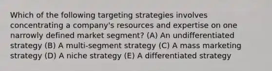 Which of the following targeting strategies involves concentrating a company's resources and expertise on one narrowly defined market segment? (A) An undifferentiated strategy (B) A multi-segment strategy (C) A mass marketing strategy (D) A niche strategy (E) A differentiated strategy