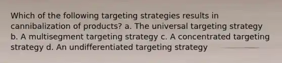 Which of the following targeting strategies results in cannibalization of products? a. The universal targeting strategy b. A multisegment targeting strategy c. A concentrated targeting strategy d. An undifferentiated targeting strategy