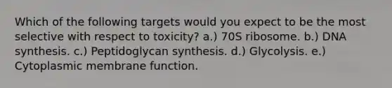 Which of the following targets would you expect to be the most selective with respect to toxicity? a.) 70S ribosome. b.) DNA synthesis. c.) Peptidoglycan synthesis. d.) Glycolysis. e.) Cytoplasmic membrane function.