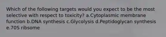 Which of the following targets would you expect to be the most selective with respect to toxicity? a.Cytoplasmic membrane function b.DNA synthesis c.Glycolysis d.Peptidoglycan synthesis e.70S ribsome