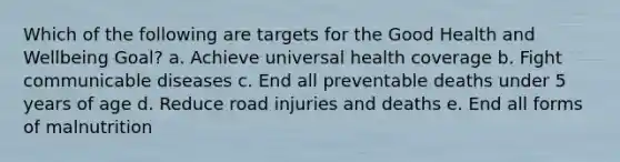 Which of the following are targets for the Good Health and Wellbeing Goal? a. Achieve universal health coverage b. Fight communicable diseases c. End all preventable deaths under 5 years of age d. Reduce road injuries and deaths e. End all forms of malnutrition