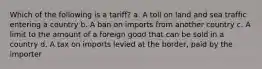 Which of the following is a tariff? a. A toll on land and sea traffic entering a country b. A ban on imports from another country c. A limit to the amount of a foreign good that can be sold in a country d. A tax on imports levied at the border, paid by the importer