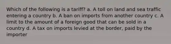 Which of the following is a tariff? a. A toll on land and sea traffic entering a country b. A ban on imports from another country c. A limit to the amount of a foreign good that can be sold in a country d. A tax on imports levied at the border, paid by the importer