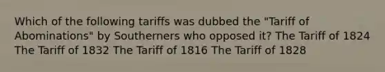 Which of the following tariffs was dubbed the "Tariff of Abominations" by Southerners who opposed it? The Tariff of 1824 The Tariff of 1832 The Tariff of 1816 The Tariff of 1828