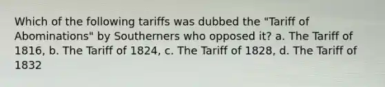 Which of the following tariffs was dubbed the "Tariff of Abominations" by Southerners who opposed it? a. The Tariff of 1816, b. The Tariff of 1824, c. The Tariff of 1828, d. The Tariff of 1832