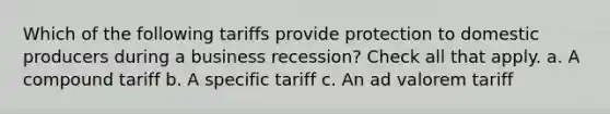 Which of the following tariffs provide protection to domestic producers during a business recession? Check all that apply. a. A compound tariff b. A specific tariff c. An ad valorem tariff