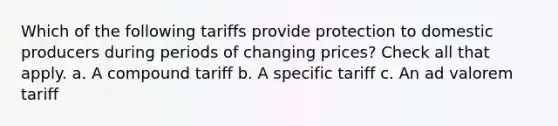 Which of the following tariffs provide protection to domestic producers during periods of changing prices? Check all that apply. a. A compound tariff b. A specific tariff c. An ad valorem tariff