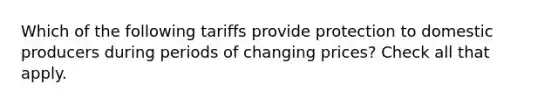 Which of the following tariffs provide protection to domestic producers during periods of changing prices? Check all that apply.