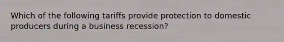 Which of the following tariffs provide protection to domestic producers during a business recession?