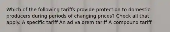 Which of the following tariffs provide protection to domestic producers during periods of changing prices? Check all that apply. A specific tariff An ad valorem tariff A compound tariff