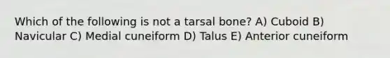 Which of the following is not a tarsal bone? A) Cuboid B) Navicular C) Medial cuneiform D) Talus E) Anterior cuneiform