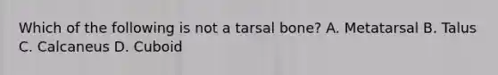 Which of the following is not a tarsal bone? A. Metatarsal B. Talus C. Calcaneus D. Cuboid