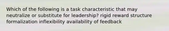 Which of the following is a task characteristic that may neutralize or substitute for leadership? rigid reward structure formalization inflexibility availability of feedback