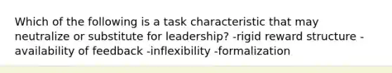 Which of the following is a task characteristic that may neutralize or substitute for leadership? -rigid reward structure -availability of feedback -inflexibility -formalization