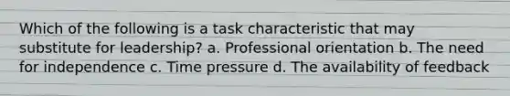 Which of the following is a task characteristic that may substitute for leadership? a. Professional orientation b. The need for independence c. Time pressure d. The availability of feedback