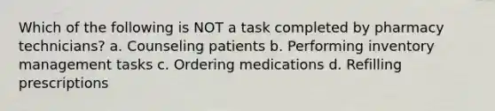 Which of the following is NOT a task completed by pharmacy technicians? a. Counseling patients b. Performing inventory management tasks c. Ordering medications d. Refilling prescriptions