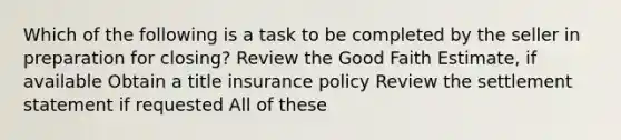 Which of the following is a task to be completed by the seller in preparation for closing? Review the Good Faith Estimate, if available Obtain a title insurance policy Review the settlement statement if requested All of these