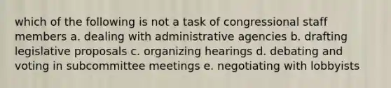 which of the following is not a task of congressional staff members a. dealing with administrative agencies b. drafting legislative proposals c. organizing hearings d. debating and voting in subcommittee meetings e. negotiating with lobbyists