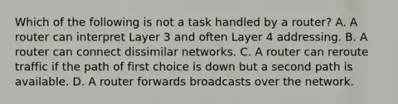 Which of the following is not a task handled by a router? A. A router can interpret Layer 3 and often Layer 4 addressing. B. A router can connect dissimilar networks. C. A router can reroute traffic if the path of first choice is down but a second path is available. D. A router forwards broadcasts over the network.