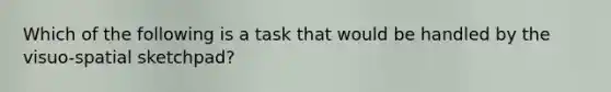 Which of the following is a task that would be handled by the visuo-spatial sketchpad?