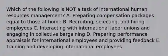 Which of the following is NOT a task of international human resources​ management? A. Preparing compensation packages equal to those at home B. Recruiting, selecting, and hiring employees C. Interacting with international labor unions and engaging in collective bargaining D. Preparing performance appraisals for international employees and providing feedback E. Training and developing international employees