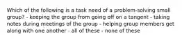 Which of the following is a task need of a problem-solving small group? - keeping the group from going off on a tangent - taking notes during meetings of the group - helping group members get along with one another - all of these - none of these