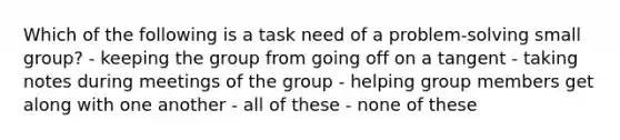 Which of the following is a task need of a problem-solving small group? - keeping the group from going off on a tangent - taking notes during meetings of the group - helping group members get along with one another - all of these - none of these