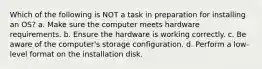 Which of the following is NOT a task in preparation for installing an OS? a. Make sure the computer meets hardware requirements. b. Ensure the hardware is working correctly. c. Be aware of the computer's storage configuration. d. Perform a low-level format on the installation disk.