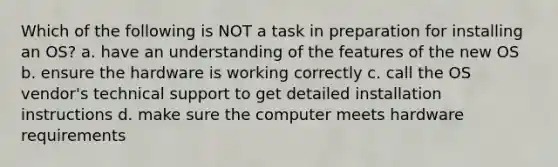 Which of the following is NOT a task in preparation for installing an OS? a. have an understanding of the features of the new OS b. ensure the hardware is working correctly c. call the OS vendor's technical support to get detailed installation instructions d. make sure the computer meets hardware requirements