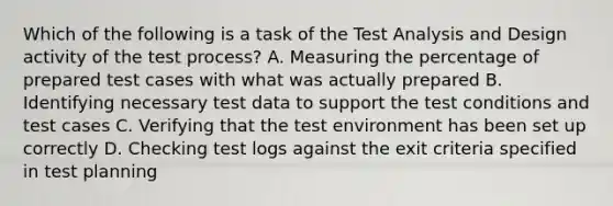 Which of the following is a task of the Test Analysis and Design activity of the test process? A. Measuring the percentage of prepared test cases with what was actually prepared B. Identifying necessary test data to support the test conditions and test cases C. Verifying that the test environment has been set up correctly D. Checking test logs against the exit criteria specified in test planning