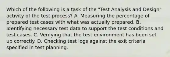 Which of the following is a task of the "Test Analysis and Design" activity of the test process? A. Measuring the percentage of prepared test cases with what was actually prepared. B. Identifying necessary test data to support the test conditions and test cases. C. Verifying that the test environment has been set up correctly. D. Checking test logs against the exit criteria specified in test planning.