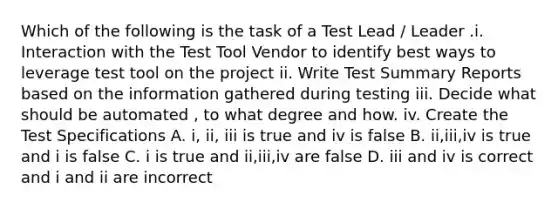 Which of the following is the task of a Test Lead / Leader .i. Interaction with the Test Tool Vendor to identify best ways to leverage test tool on the project ii. Write Test Summary Reports based on the information gathered during testing iii. Decide what should be automated , to what degree and how. iv. Create the Test Specifications A. i, ii, iii is true and iv is false B. ii,iii,iv is true and i is false C. i is true and ii,iii,iv are false D. iii and iv is correct and i and ii are incorrect